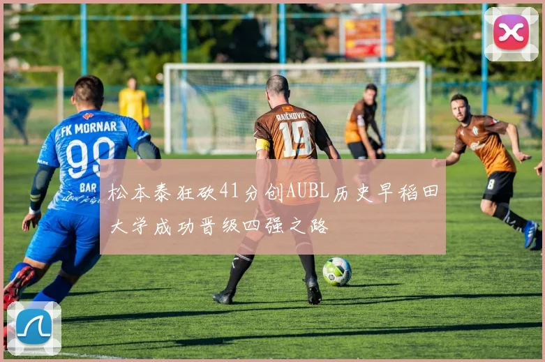 松本泰狂砍41分创AUBL历史早稻田大学成功晋级四强之路