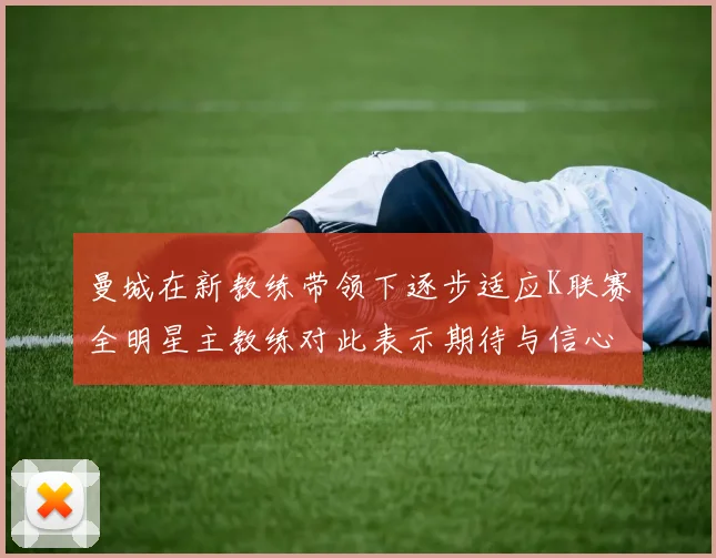 曼城在新教练带领下逐步适应K联赛全明星主教练对此表示期待与信心