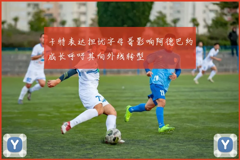 卡特表达担忧字母哥影响阿德巴约成长呼吁其向外线转型