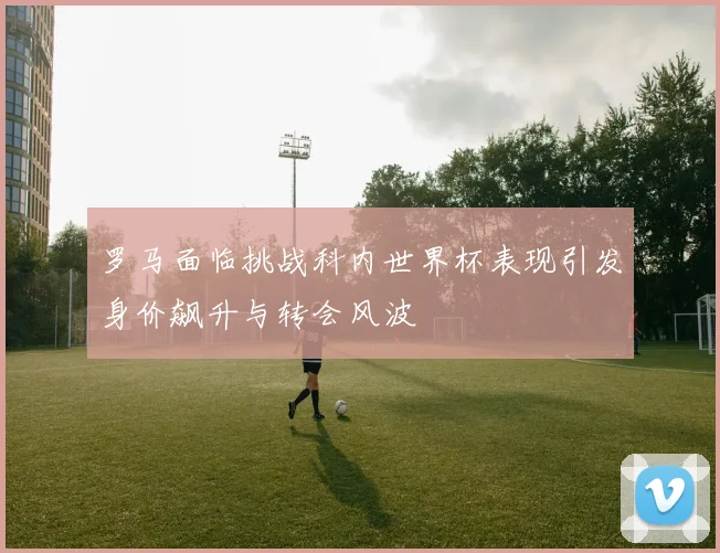 罗马面临挑战科内世界杯表现引发身价飙升与转会风波