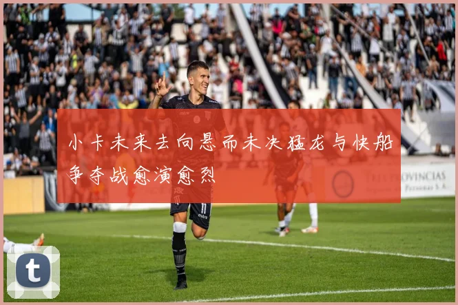 小卡未来去向悬而未决猛龙与快船争夺战愈演愈烈