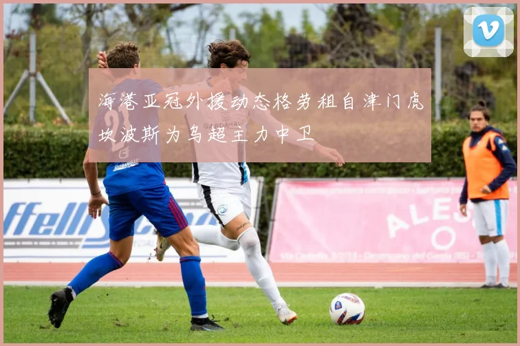 海港亚冠外援动态格劳租自津门虎坎波斯为乌超主力中卫