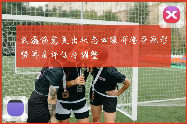 武磊伤愈复出状态回暖海港争冠形势再度评估与调整