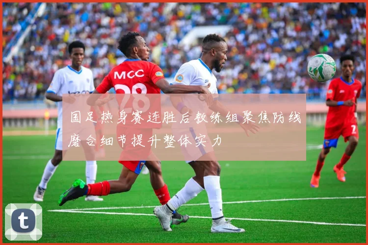 国足热身赛连胜后教练组聚焦防线磨合细节提升整体实力