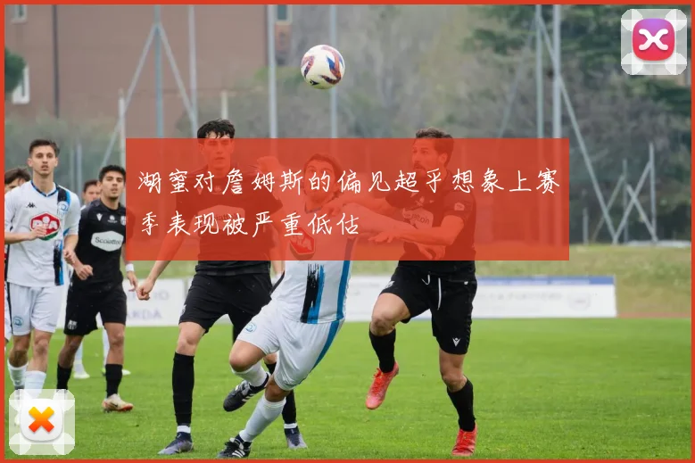 湖蜜对詹姆斯的偏见超乎想象上赛季表现被严重低估