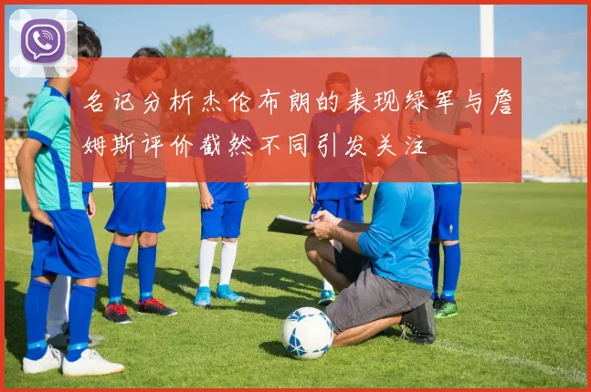 名记分析杰伦布朗的表现绿军与詹姆斯评价截然不同引发关注